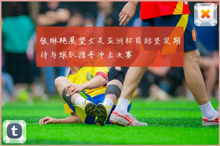 张琳艳展望女足亚洲杯目标坚定期待与球队携手冲击决赛