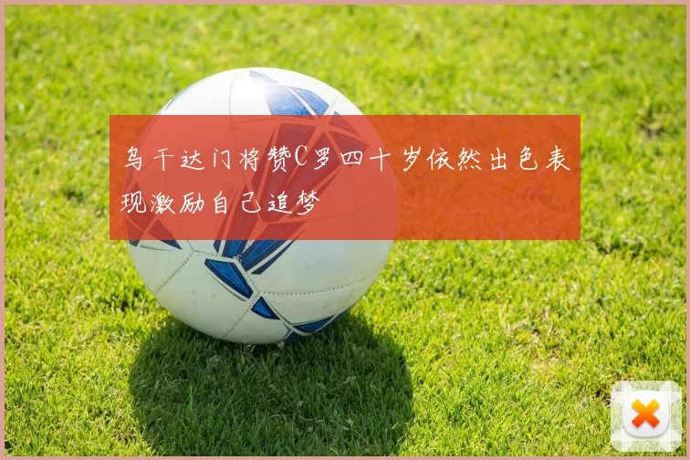 乌干达门将赞C罗四十岁依然出色表现激励自己追梦