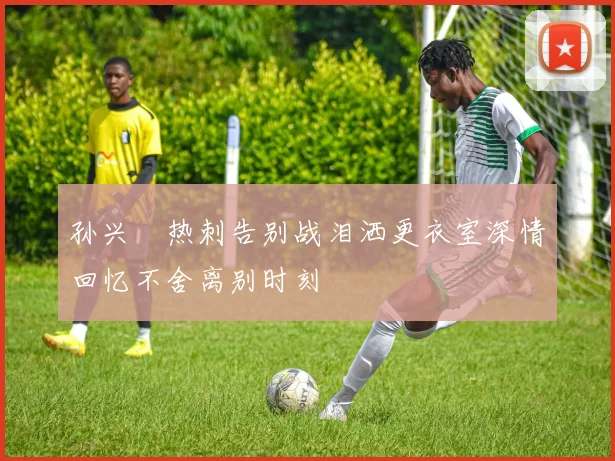 孙兴慜热刺告别战泪洒更衣室深情回忆不舍离别时刻