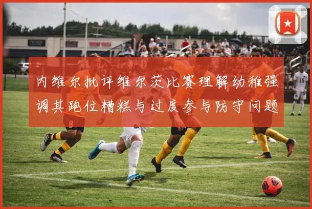 内维尔批评维尔茨比赛理解幼稚强调其跑位糟糕与过度参与防守问题