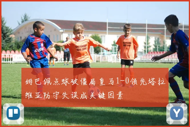 姆巴佩点球破僵局皇马1-0领先塔拉维亚防守失误成关键因素