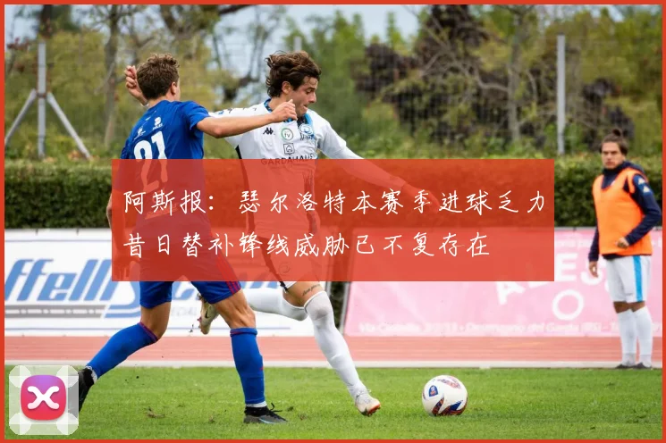 阿斯报：瑟尔洛特本赛季进球乏力昔日替补锋线威胁已不复存在
