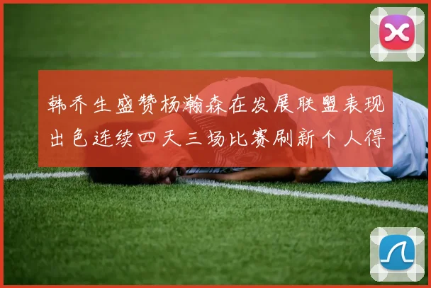 韩乔生盛赞杨瀚森在发展联盟表现出色连续四天三场比赛刷新个人得分与篮板纪录