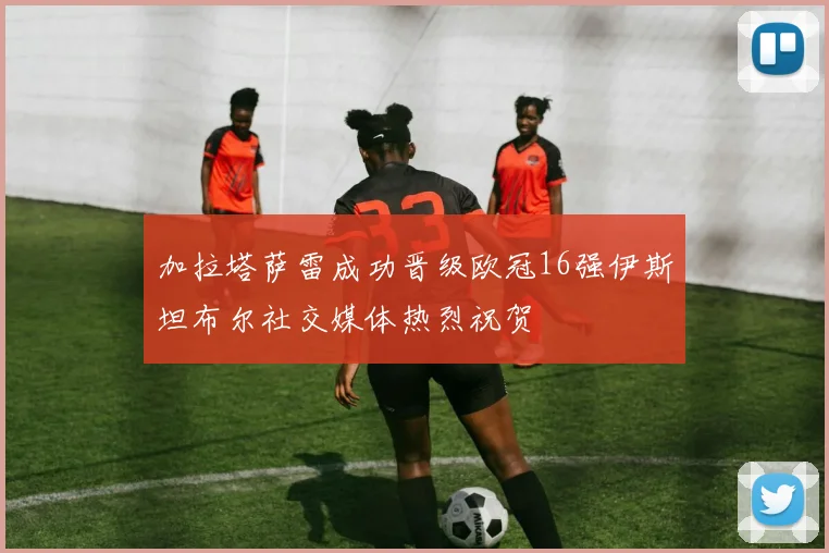 加拉塔萨雷成功晋级欧冠16强伊斯坦布尔社交媒体热烈祝贺