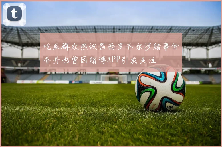 吃瓜群众热议昌西罗齐尔涉赌事件乔丹也曾因赌博APP引发关注