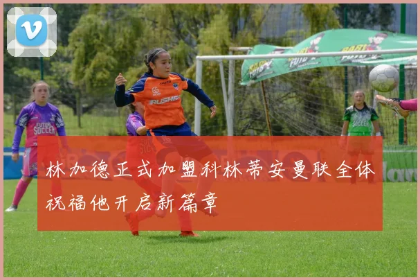 林加德正式加盟科林蒂安曼联全体祝福他开启新篇章