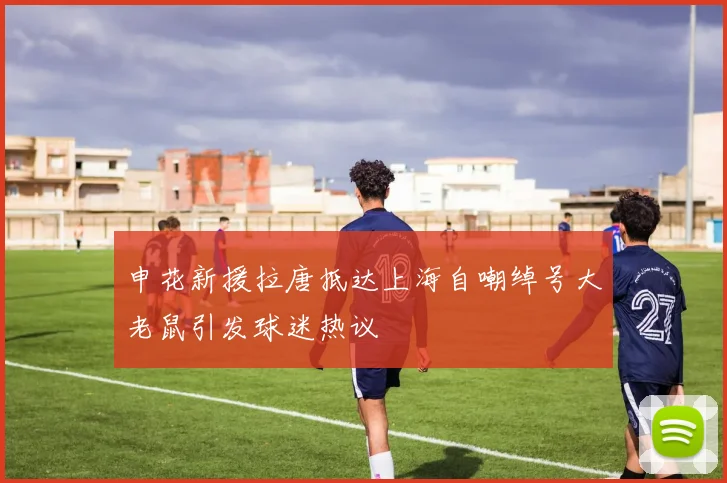 申花新援拉唐抵达上海自嘲绰号大老鼠引发球迷热议