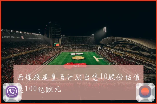 西媒报道皇马计划出售10股份估值达100亿欧元