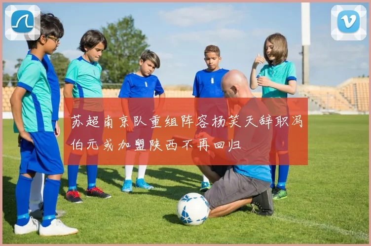 苏超南京队重组阵容杨笑天辞职冯伯元或加盟陕西不再回归