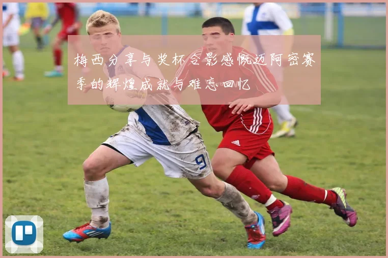 梅西分享与奖杯合影感慨迈阿密赛季的辉煌成就与难忘回忆