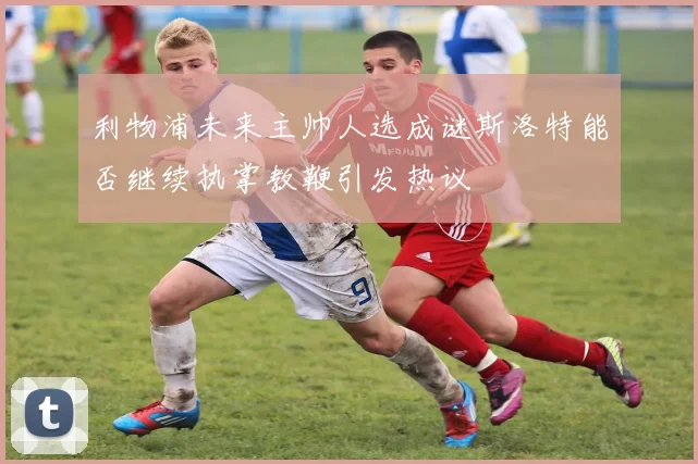 利物浦未来主帅人选成谜斯洛特能否继续执掌教鞭引发热议