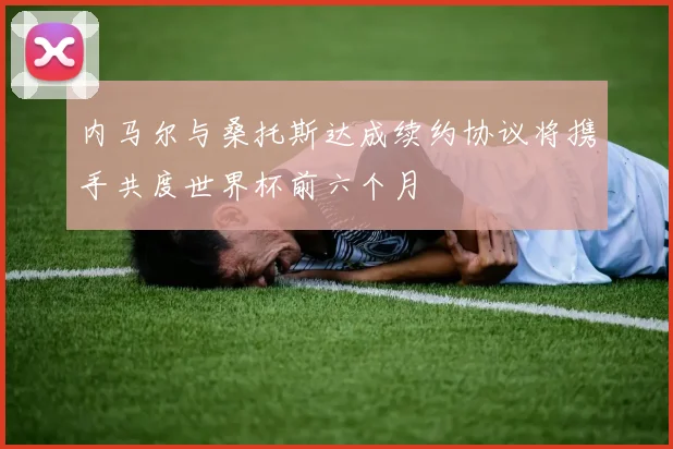 内马尔与桑托斯达成续约协议将携手共度世界杯前六个月